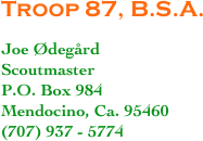 Troop 87, B.S.A.

Joe Ødegård
Scoutmaster
P.O. Box 984
Mendocino, Ca. 95460
(707) 937 - 5774